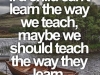 If a child can't learn the way we teach, maybe we should teach the way they learn.