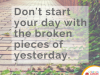 dont start your day with broken pieces of yesterday