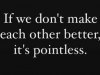 it is pointless if we dont make each other better